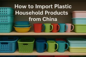 How to Import Plastic Household Products from China (2025 Guide)